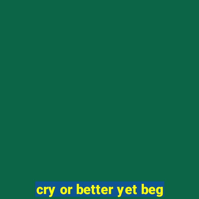 cry or better yet beg